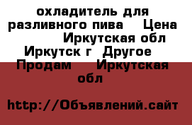 охладитель для разливного пива  › Цена ­ 15 000 - Иркутская обл., Иркутск г. Другое » Продам   . Иркутская обл.